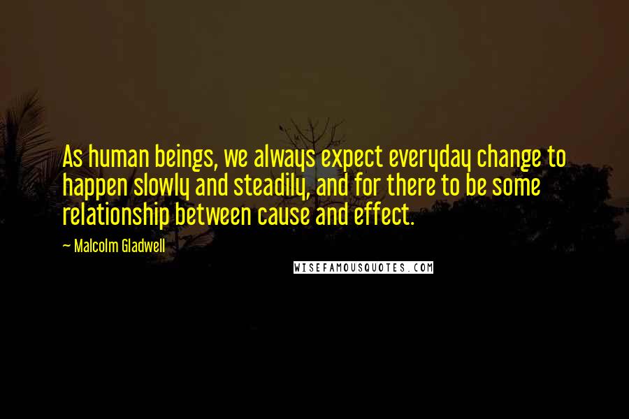 Malcolm Gladwell Quotes: As human beings, we always expect everyday change to happen slowly and steadily, and for there to be some relationship between cause and effect.