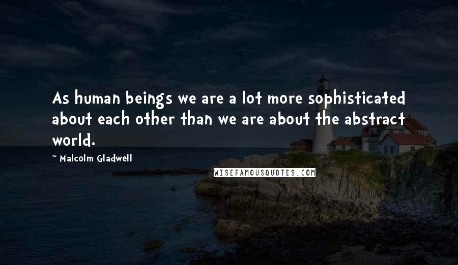 Malcolm Gladwell Quotes: As human beings we are a lot more sophisticated about each other than we are about the abstract world.