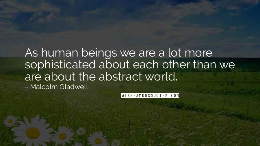 Malcolm Gladwell Quotes: As human beings we are a lot more sophisticated about each other than we are about the abstract world.