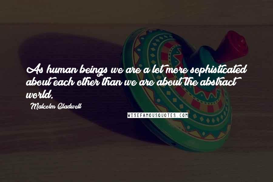 Malcolm Gladwell Quotes: As human beings we are a lot more sophisticated about each other than we are about the abstract world.