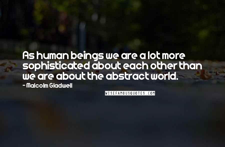 Malcolm Gladwell Quotes: As human beings we are a lot more sophisticated about each other than we are about the abstract world.