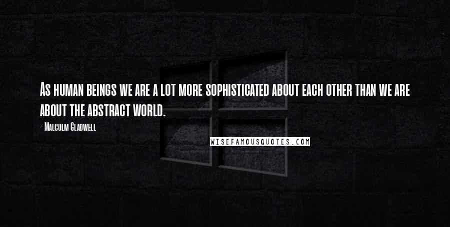 Malcolm Gladwell Quotes: As human beings we are a lot more sophisticated about each other than we are about the abstract world.