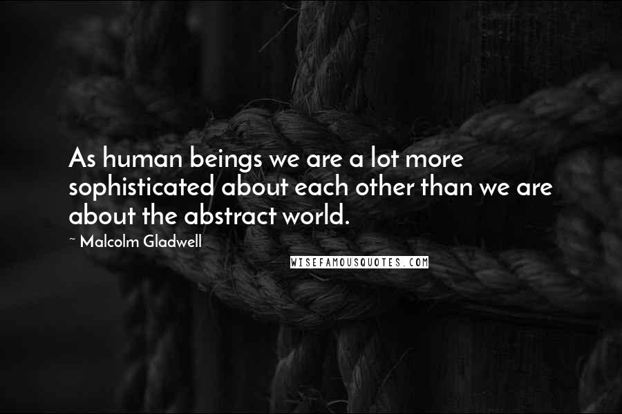 Malcolm Gladwell Quotes: As human beings we are a lot more sophisticated about each other than we are about the abstract world.