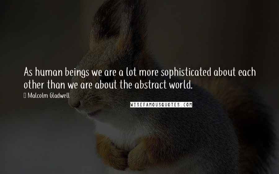 Malcolm Gladwell Quotes: As human beings we are a lot more sophisticated about each other than we are about the abstract world.