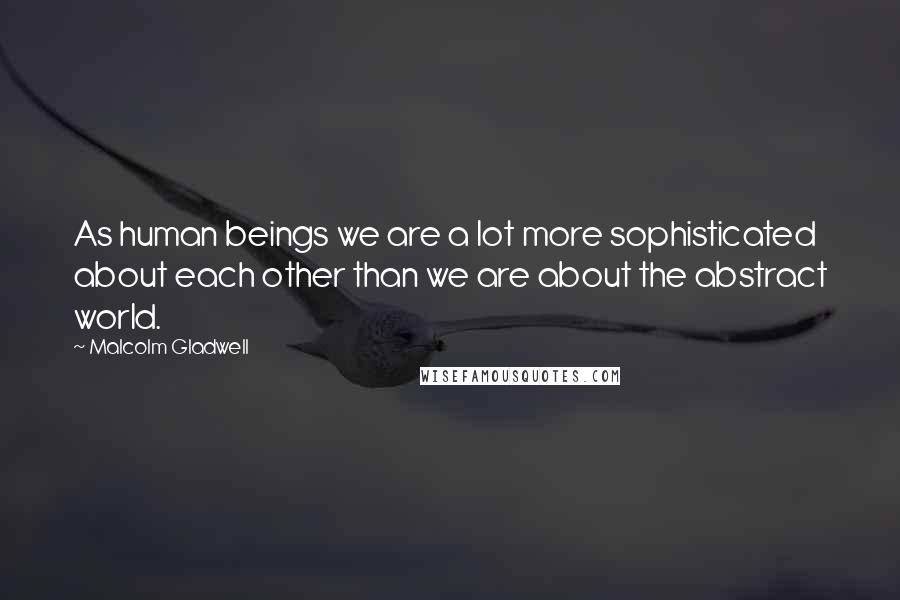 Malcolm Gladwell Quotes: As human beings we are a lot more sophisticated about each other than we are about the abstract world.