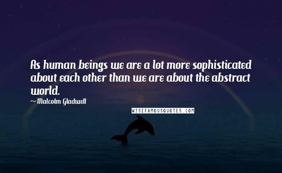 Malcolm Gladwell Quotes: As human beings we are a lot more sophisticated about each other than we are about the abstract world.