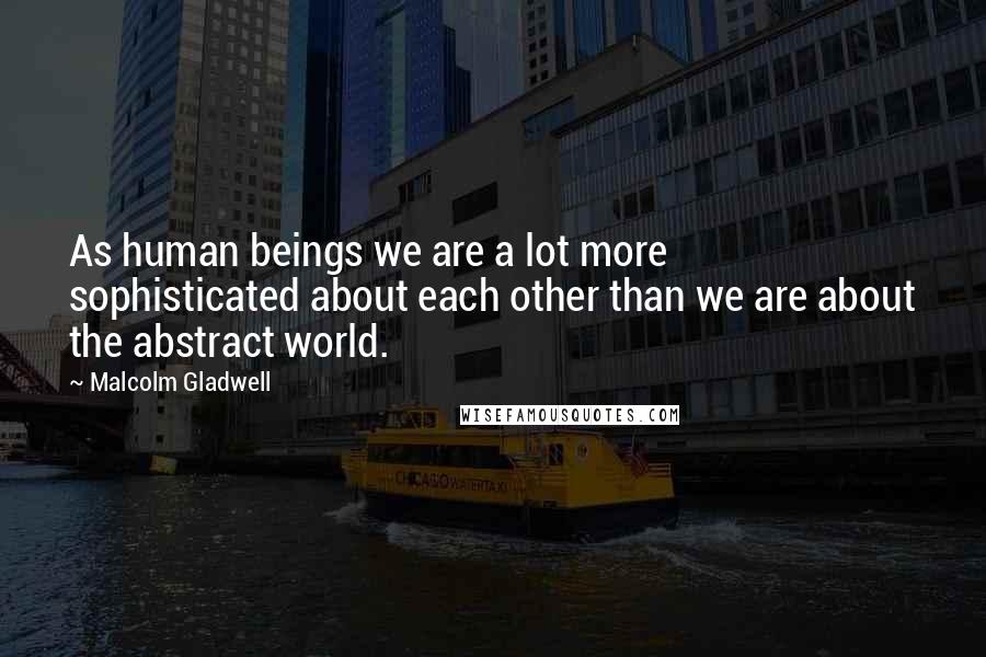 Malcolm Gladwell Quotes: As human beings we are a lot more sophisticated about each other than we are about the abstract world.