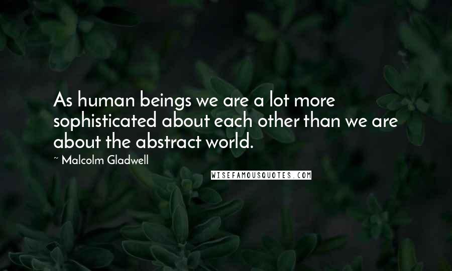 Malcolm Gladwell Quotes: As human beings we are a lot more sophisticated about each other than we are about the abstract world.