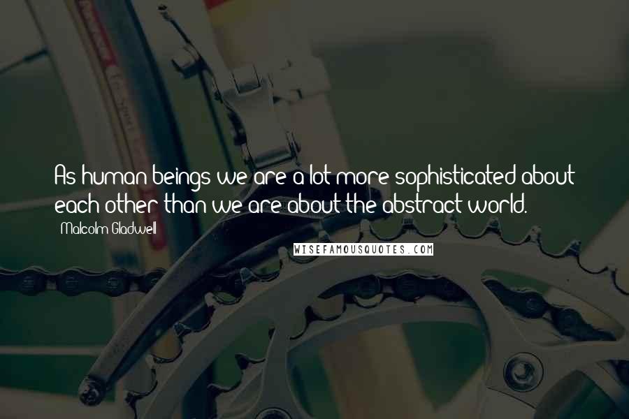 Malcolm Gladwell Quotes: As human beings we are a lot more sophisticated about each other than we are about the abstract world.