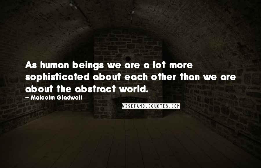 Malcolm Gladwell Quotes: As human beings we are a lot more sophisticated about each other than we are about the abstract world.