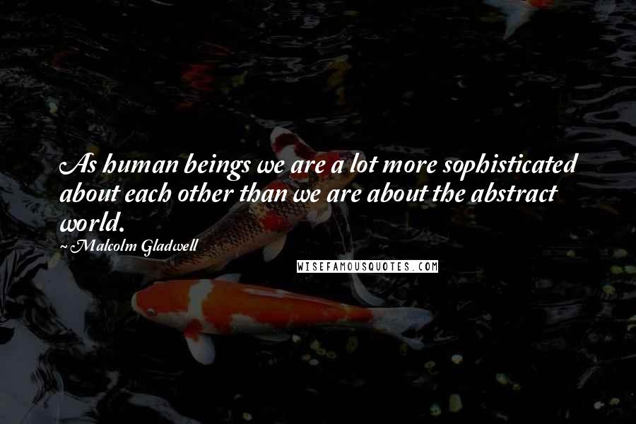 Malcolm Gladwell Quotes: As human beings we are a lot more sophisticated about each other than we are about the abstract world.