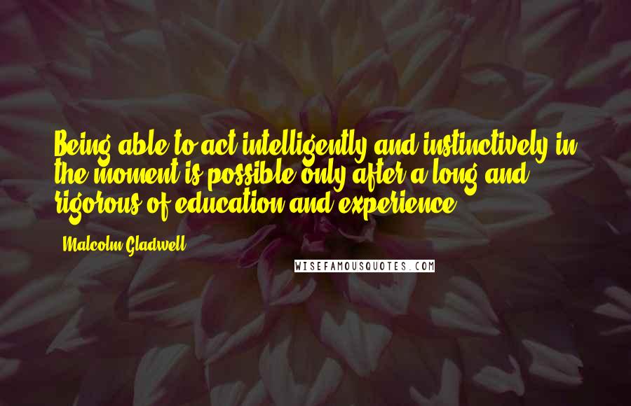 Malcolm Gladwell Quotes: Being able to act intelligently and instinctively in the moment is possible only after a long and rigorous of education and experience