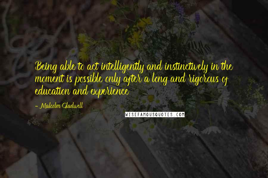 Malcolm Gladwell Quotes: Being able to act intelligently and instinctively in the moment is possible only after a long and rigorous of education and experience