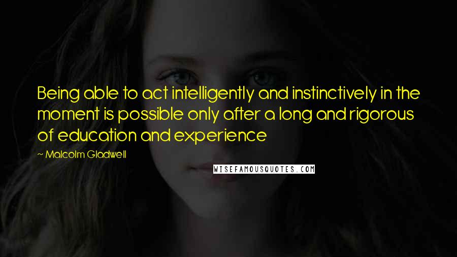 Malcolm Gladwell Quotes: Being able to act intelligently and instinctively in the moment is possible only after a long and rigorous of education and experience