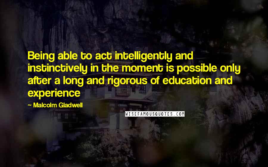 Malcolm Gladwell Quotes: Being able to act intelligently and instinctively in the moment is possible only after a long and rigorous of education and experience