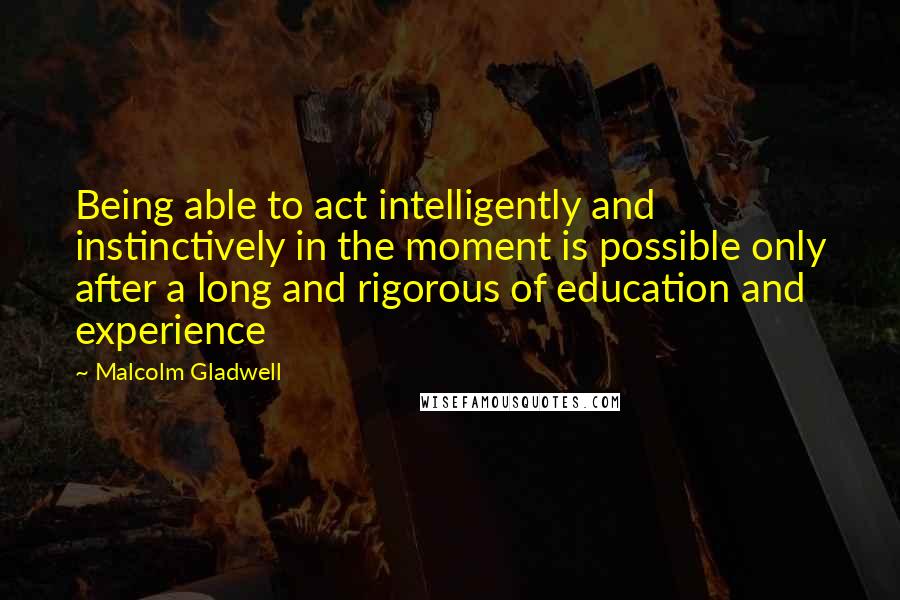 Malcolm Gladwell Quotes: Being able to act intelligently and instinctively in the moment is possible only after a long and rigorous of education and experience