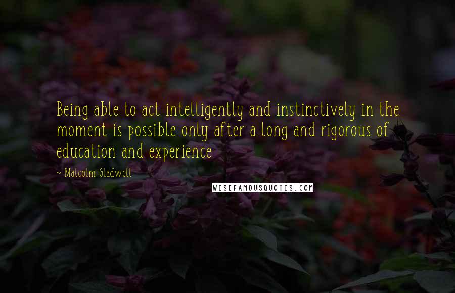 Malcolm Gladwell Quotes: Being able to act intelligently and instinctively in the moment is possible only after a long and rigorous of education and experience