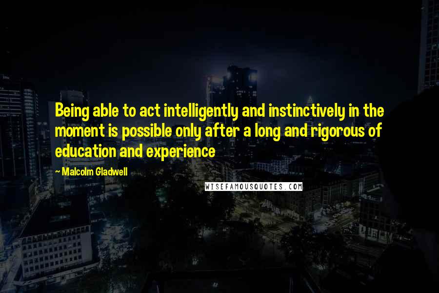 Malcolm Gladwell Quotes: Being able to act intelligently and instinctively in the moment is possible only after a long and rigorous of education and experience