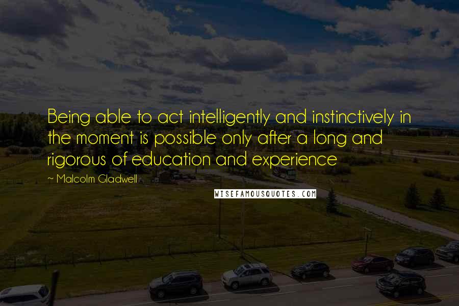 Malcolm Gladwell Quotes: Being able to act intelligently and instinctively in the moment is possible only after a long and rigorous of education and experience
