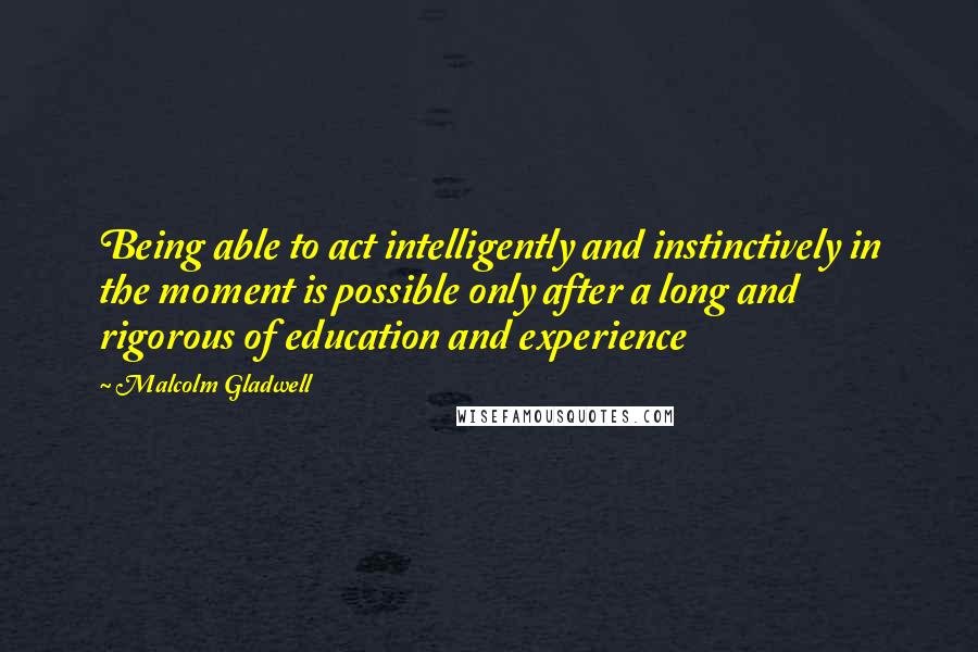 Malcolm Gladwell Quotes: Being able to act intelligently and instinctively in the moment is possible only after a long and rigorous of education and experience