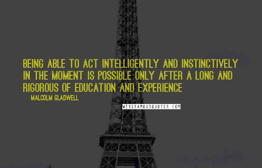 Malcolm Gladwell Quotes: Being able to act intelligently and instinctively in the moment is possible only after a long and rigorous of education and experience