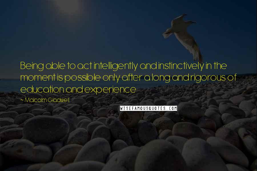 Malcolm Gladwell Quotes: Being able to act intelligently and instinctively in the moment is possible only after a long and rigorous of education and experience