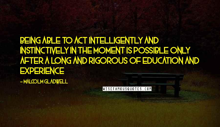 Malcolm Gladwell Quotes: Being able to act intelligently and instinctively in the moment is possible only after a long and rigorous of education and experience