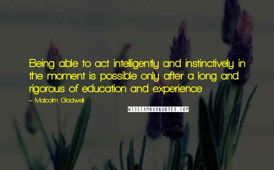 Malcolm Gladwell Quotes: Being able to act intelligently and instinctively in the moment is possible only after a long and rigorous of education and experience