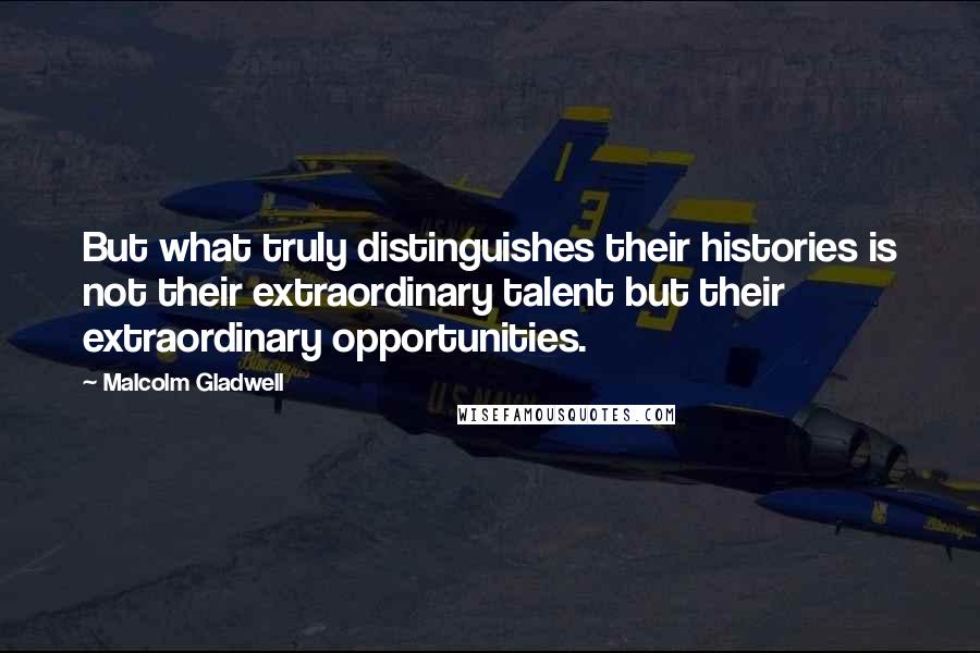 Malcolm Gladwell Quotes: But what truly distinguishes their histories is not their extraordinary talent but their extraordinary opportunities.