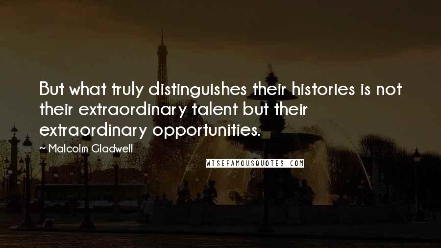 Malcolm Gladwell Quotes: But what truly distinguishes their histories is not their extraordinary talent but their extraordinary opportunities.