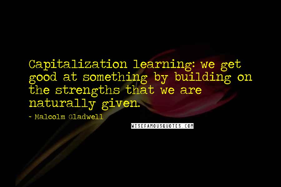 Malcolm Gladwell Quotes: Capitalization learning: we get good at something by building on the strengths that we are naturally given.