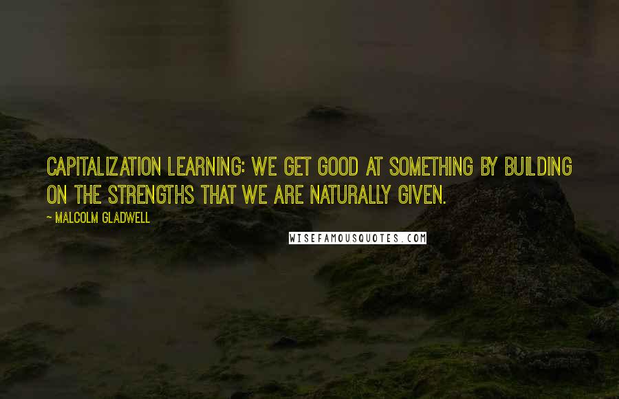 Malcolm Gladwell Quotes: Capitalization learning: we get good at something by building on the strengths that we are naturally given.