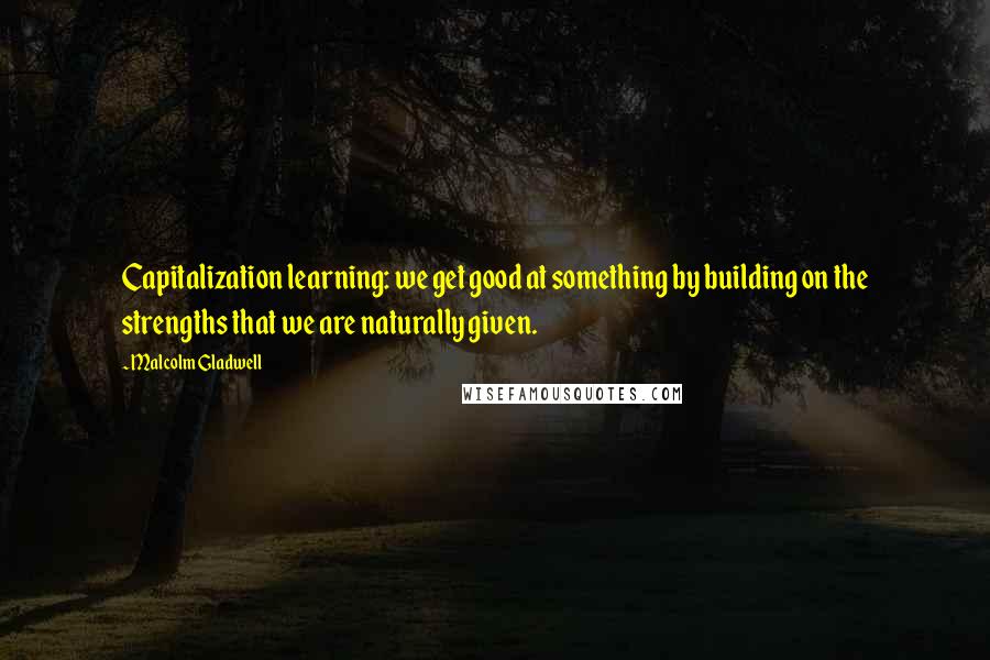 Malcolm Gladwell Quotes: Capitalization learning: we get good at something by building on the strengths that we are naturally given.