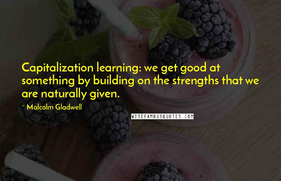 Malcolm Gladwell Quotes: Capitalization learning: we get good at something by building on the strengths that we are naturally given.