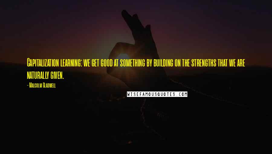 Malcolm Gladwell Quotes: Capitalization learning: we get good at something by building on the strengths that we are naturally given.