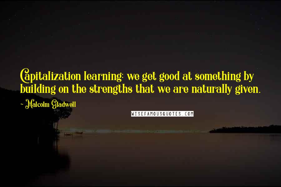 Malcolm Gladwell Quotes: Capitalization learning: we get good at something by building on the strengths that we are naturally given.
