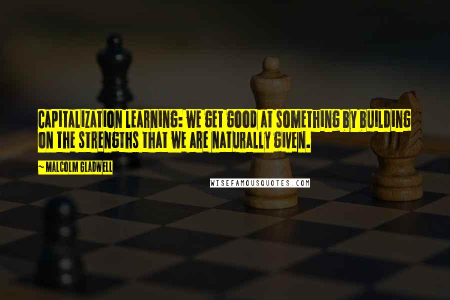 Malcolm Gladwell Quotes: Capitalization learning: we get good at something by building on the strengths that we are naturally given.