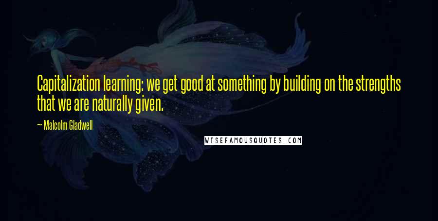 Malcolm Gladwell Quotes: Capitalization learning: we get good at something by building on the strengths that we are naturally given.