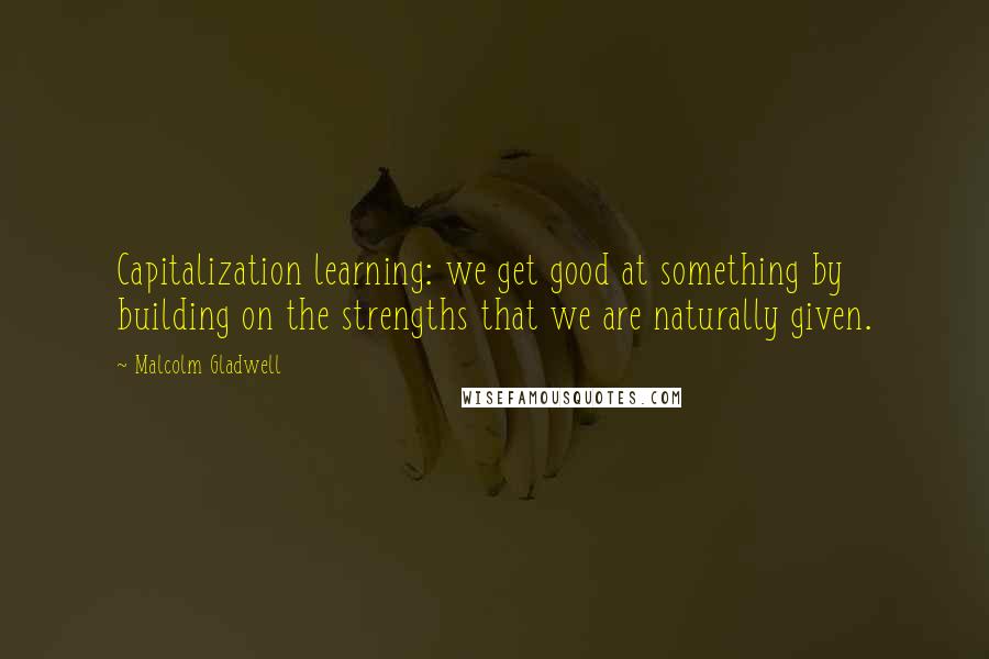 Malcolm Gladwell Quotes: Capitalization learning: we get good at something by building on the strengths that we are naturally given.