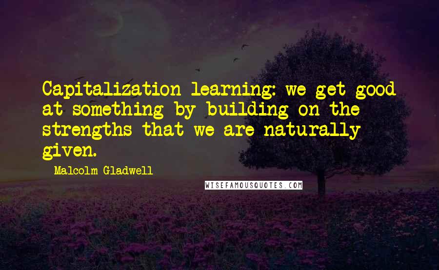 Malcolm Gladwell Quotes: Capitalization learning: we get good at something by building on the strengths that we are naturally given.