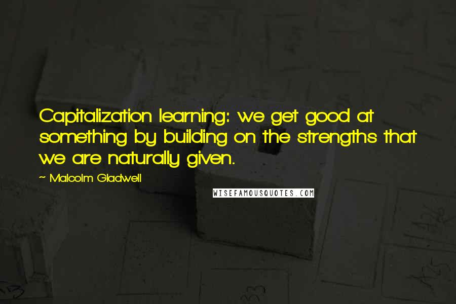 Malcolm Gladwell Quotes: Capitalization learning: we get good at something by building on the strengths that we are naturally given.