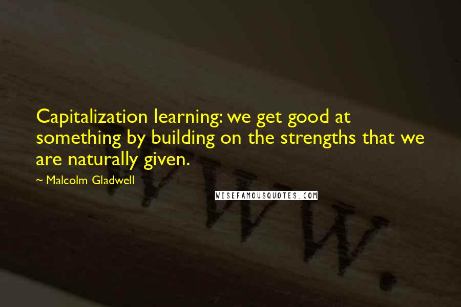 Malcolm Gladwell Quotes: Capitalization learning: we get good at something by building on the strengths that we are naturally given.