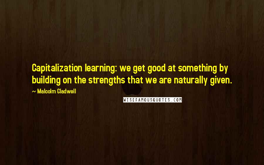 Malcolm Gladwell Quotes: Capitalization learning: we get good at something by building on the strengths that we are naturally given.