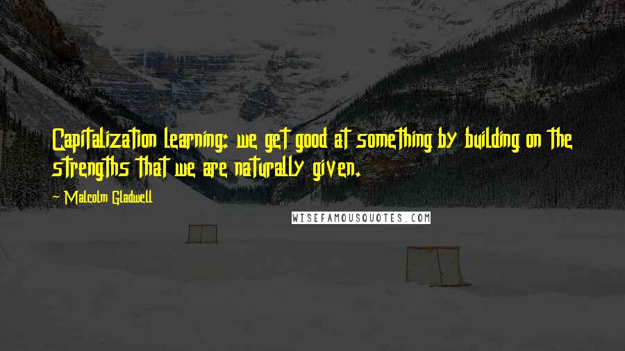 Malcolm Gladwell Quotes: Capitalization learning: we get good at something by building on the strengths that we are naturally given.