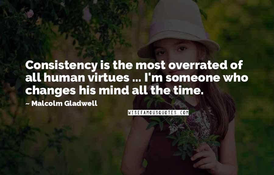 Malcolm Gladwell Quotes: Consistency is the most overrated of all human virtues ... I'm someone who changes his mind all the time.