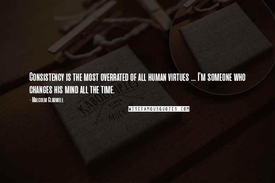 Malcolm Gladwell Quotes: Consistency is the most overrated of all human virtues ... I'm someone who changes his mind all the time.