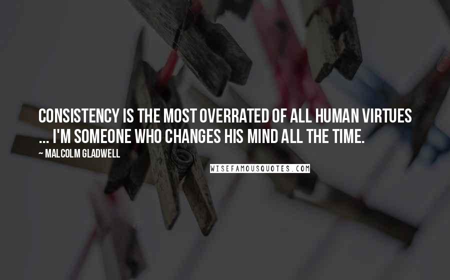 Malcolm Gladwell Quotes: Consistency is the most overrated of all human virtues ... I'm someone who changes his mind all the time.