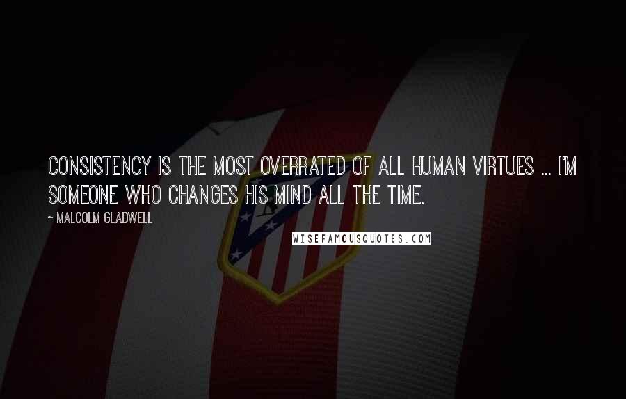 Malcolm Gladwell Quotes: Consistency is the most overrated of all human virtues ... I'm someone who changes his mind all the time.