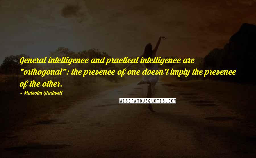 Malcolm Gladwell Quotes: General intelligence and practical intelligence are "orthogonal": the presence of one doesn't imply the presence of the other.