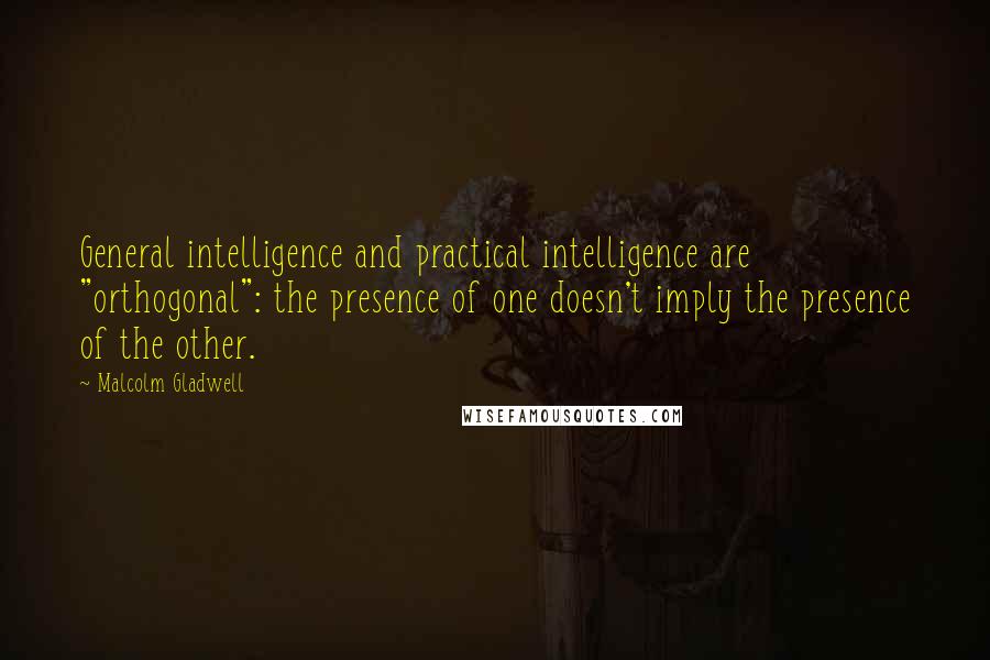 Malcolm Gladwell Quotes: General intelligence and practical intelligence are "orthogonal": the presence of one doesn't imply the presence of the other.